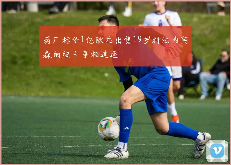 药厂标价1亿欧元出售19岁科法内阿森纳纽卡争相追逐
