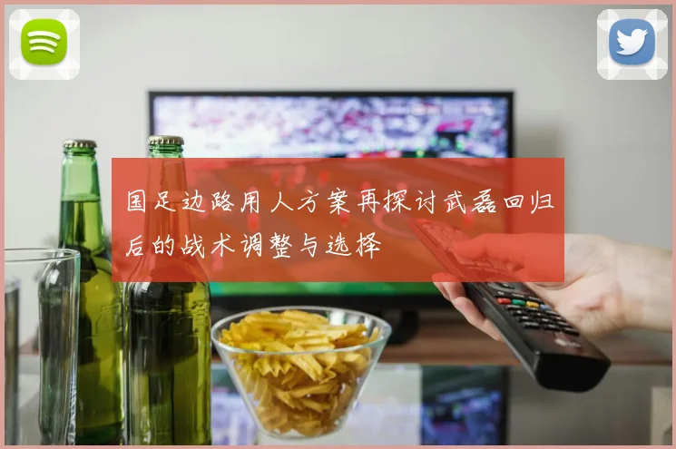 国足边路用人方案再探讨武磊回归后的战术调整与选择