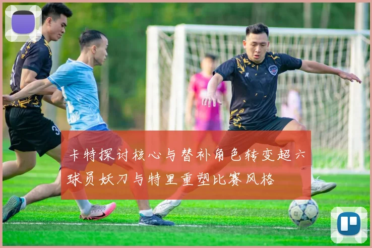 卡特探讨核心与替补角色转变超六球员妖刀与特里重塑比赛风格