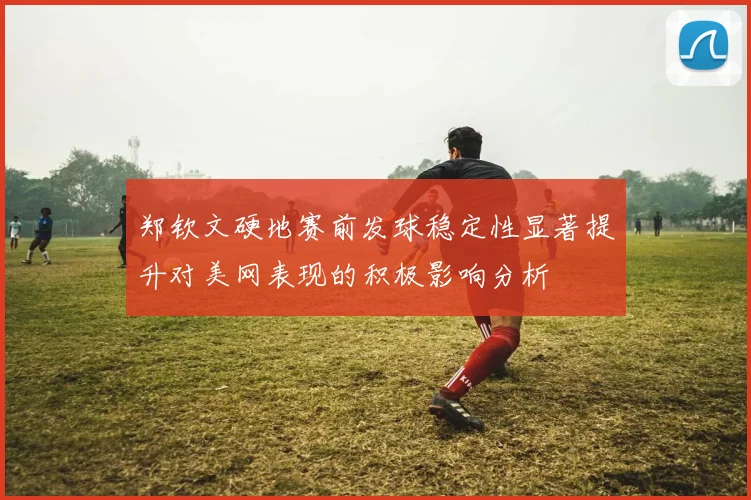 郑钦文硬地赛前发球稳定性显著提升对美网表现的积极影响分析